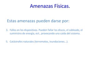 Amenazas Físicas. Estas amenazas pueden darse por: Fallos en los dispositivos. Pueden fallar los discos, el cableado, el suministro de energía, ect., provocando una caída del sistema.  Catástrofes naturales (terremotos, inundaciones...). 