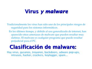 Virus  y malware   Tradicionalmente los virus han sido uno de los principales riesgos de seguridad para los sistemas informáticos. En los últimos tiempo, y debido al uso generalizado de internet, han aparecido otras amenazas de malware que pueden resultar muy dañinas. El malware es cualquier programa que puede resultar perjudicial para el PC. Clasificación de malware: Hay virus, gusanos, troyanos, backdoors, adware pop-ups, intrusos, hacker, crackers, keylogger, spam... 