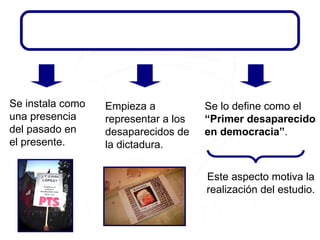 Este aspecto motiva la realización del estudio. Empieza a representar a los desaparecidos de la dictadura. Se instala como una presencia del pasado en el presente. Se lo define como el  “Primer desaparecido en democracia” . EL DESAPARECIDO EN DEMOCRACIA EL DESAPARECIDO EN DEMOCRACIA EL DESAPARECIDO EN DEMOCRACIA 