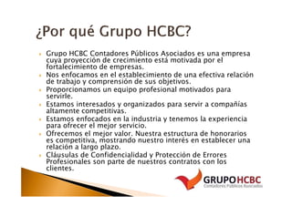 Grupo HCBC Contadores Públicos Asociados es una empresa
cuya proyección de crecimiento está motivada por el
fortalecimiento de empresas.
Nos enfocamos en el establecimiento de una efectiva relación
de trabajo y comprensión de sus objetivos.
Proporcionamos un equipo profesional motivados para
servirle.
Estamos interesados y organizados para servir a compañías
altamente competitivas.
Estamos enfocados en la industria y tenemos la experiencia
para ofrecer el mejor servicio.
Ofrecemos el mejor valor. Nuestra estructura de honorarios
es competitiva, mostrando nuestro interés en establecer una
relación a largo plazo.
Cláusulas de Confidencialidad y Protección de Errores
Profesionales son parte de nuestros contratos con los
clientes.
 