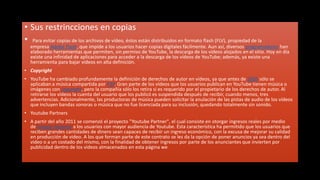 • Sus restrincciones en copias
• Para evitar copias de los archivos de vídeo, éstos están distribuidos en formato flash (FLV), propiedad de la
  empresa Adobe Flash, que impide a los usuarios hacer copias digitales fácilmente. Aun así, diversos programadores han
  elaborado herramientas que permiten, sin permiso de YouTube, la descarga de los vídeos alojados en el sitio. Hoy en día
  existe una infinidad de aplicaciones para acceder a la descarga de los vídeos de YouTube; además, ya existe una
  herramienta para bajar videos en alta definición.
• Copyright
• YouTube ha cambiado profundamente la definición de derechos de autor en vídeos, ya que antes de 2005 sólo se
  aplicaban a música compartida por P2P. Gran parte de los vídeos que los usuarios publican en YouTube tienen música o
  imágenes con copyright, pero la compañía sólo los retira si es requerido por el propietario de los derechos de autor. Al
  retirarse los vídeos la cuenta del usuario que los publicó es suspendida después de recibir, cuando menos, tres
  advertencias. Adicionalmente, las productoras de música pueden solicitar la anulación de las pistas de audio de los vídeos
  que incluyen bandas sonoras o música que no fue licenciada para su inclusión, quedando totalmente sin sonido.
• Youtube Partners
• A partir del año 2011 se comenzó el proyecto "Youtube Partner", el cual consiste en otorgar ingresos reales por medio
  de Google Adsense a los usuarios con mayor audiencia de Youtube. Ésta característica ha permitido que los usuarios que
  reciben grandes cantidades de dinero sean capaces de recibir un ingreso económico, con la excusa de mejorar su calidad
  en producción de video. A los que forman parte de este contrato se les da la opción de poner anuncios ya sea dentro del
  video o a un costado del mismo, con la finalidad de obtener ingresos por parte de los anunciantes que invierten por
  publicidad dentro de los videos almacenados en esta página we
 