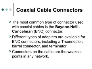 Coaxial Cable Connectors
 The most common type of connector used
with coaxial cables is the Bayone-Neill-
Concelman (BNC) connector.
 Different types of adapters are available for
BNC connectors, including a T-connector,
barrel connector, and terminator.
 Connectors on the cable are the weakest
points in any network.
 