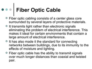 Fiber Optic Cable
 Fiber optic cabling consists of a center glass core
surrounded by several layers of protective materials.
 It transmits light rather than electronic signals
eliminating the problem of electrical interference. This
makes it ideal for certain environments that contain a
large amount of electrical interference.
 It has also made it the standard for connecting
networks between buildings, due to its immunity to the
effects of moisture and lighting.
 Fiber optic cable has the ability to transmit signals
over much longer distances than coaxial and twisted
pair.
 