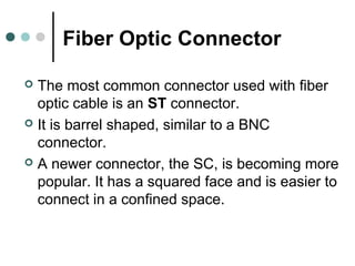 Fiber Optic Connector
 The most common connector used with fiber
optic cable is an ST connector.
 It is barrel shaped, similar to a BNC
connector.
 A newer connector, the SC, is becoming more
popular. It has a squared face and is easier to
connect in a confined space.
 