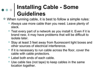 Installing Cable - Some
Guidelines
 When running cable, it is best to follow a simple rules:
 Always use more cable than you need. Leave plenty of
slack.
 Test every part of a network as you install it. Even if it is
brand new, it may have problems that will be difficult to
isolate later.
 Stay at least 3 feet away from fluorescent light boxes and
other sources of electrical interference.
 If it is necessary to run cable across the floor, cover the
cable with cable protectors.
 Label both ends of each cable.
 Use cable ties (not tape) to keep cables in the same
location together.
 