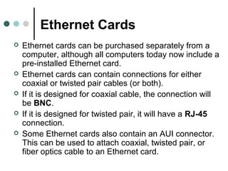 Ethernet Cards
 Ethernet cards can be purchased separately from a
computer, although all computers today now include a
pre-installed Ethernet card.
 Ethernet cards can contain connections for either
coaxial or twisted pair cables (or both).
 If it is designed for coaxial cable, the connection will
be BNC.
 If it is designed for twisted pair, it will have a RJ-45
connection.
 Some Ethernet cards also contain an AUI connector.
This can be used to attach coaxial, twisted pair, or
fiber optics cable to an Ethernet card.
 