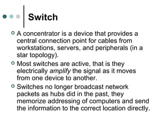 Switch
 A concentrator is a device that provides a
central connection point for cables from
workstations, servers, and peripherals (in a
star topology).
 Most switches are active, that is they
electrically amplify the signal as it moves
from one device to another.
 Switches no longer broadcast network
packets as hubs did in the past, they
memorize addressing of computers and send
the information to the correct location directly.
 