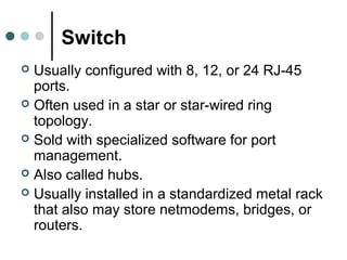 Switch
 Usually configured with 8, 12, or 24 RJ-45
ports.
 Often used in a star or star-wired ring
topology.
 Sold with specialized software for port
management.
 Also called hubs.
 Usually installed in a standardized metal rack
that also may store netmodems, bridges, or
routers.
 