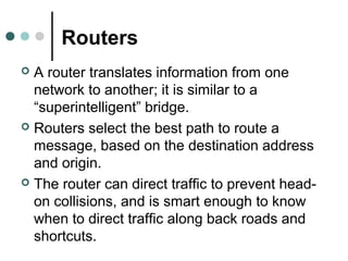 Routers
 A router translates information from one
network to another; it is similar to a
“superintelligent” bridge.
 Routers select the best path to route a
message, based on the destination address
and origin.
 The router can direct traffic to prevent head-
on collisions, and is smart enough to know
when to direct traffic along back roads and
shortcuts.
 