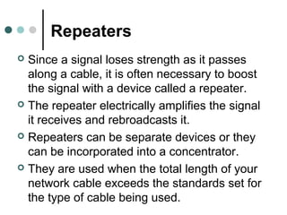 Repeaters
 Since a signal loses strength as it passes
along a cable, it is often necessary to boost
the signal with a device called a repeater.
 The repeater electrically amplifies the signal
it receives and rebroadcasts it.
 Repeaters can be separate devices or they
can be incorporated into a concentrator.
 They are used when the total length of your
network cable exceeds the standards set for
the type of cable being used.
 