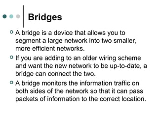 Bridges
 A bridge is a device that allows you to
segment a large network into two smaller,
more efficient networks.
 If you are adding to an older wiring scheme
and want the new network to be up-to-date, a
bridge can connect the two.
 A bridge monitors the information traffic on
both sides of the network so that it can pass
packets of information to the correct location.
 
