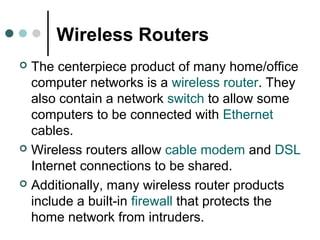 Wireless Routers
 The centerpiece product of many home/office
computer networks is a wireless router. They
also contain a network switch to allow some
computers to be connected with Ethernet
cables.
 Wireless routers allow cable modem and DSL
Internet connections to be shared.
 Additionally, many wireless router products
include a built-in firewall that protects the
home network from intruders.
 