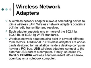 Wireless Network
Adapters
 A wireless network adapter allows a computing device to
join a wireless LAN. Wireless network adapters contain a
built-in radio transmitter and receiver.
 Each adapter supports one or more of the 802.11a,
802.11b, or 802.11g Wi-Fi standards.
 Wireless network adapters also exist in several different
form factors. Traditional PCI wireless adapters are add-in
cards designed for installation inside a desktop computer
having a PCI bus. USB wireless adapters connect to the
external USB port of a computer. Finally, so-called PC
Card or PCMCIA wireless adapters insert into a narrow
open bay on a notebook computer.
 