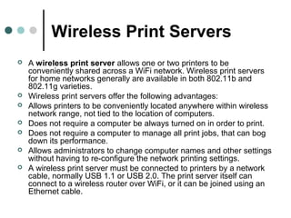 Wireless Print Servers
 A wireless print server allows one or two printers to be
conveniently shared across a WiFi network. Wireless print servers
for home networks generally are available in both 802.11b and
802.11g varieties.
 Wireless print servers offer the following advantages:
 Allows printers to be conveniently located anywhere within wireless
network range, not tied to the location of computers.
 Does not require a computer be always turned on in order to print.
 Does not require a computer to manage all print jobs, that can bog
down its performance.
 Allows administrators to change computer names and other settings
without having to re-configure the network printing settings.
 A wireless print server must be connected to printers by a network
cable, normally USB 1.1 or USB 2.0. The print server itself can
connect to a wireless router over WiFi, or it can be joined using an
Ethernet cable.
 