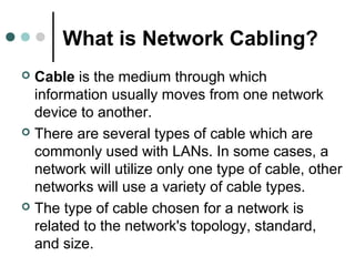 What is Network Cabling?
 Cable is the medium through which
information usually moves from one network
device to another.
 There are several types of cable which are
commonly used with LANs. In some cases, a
network will utilize only one type of cable, other
networks will use a variety of cable types.
 The type of cable chosen for a network is
related to the network's topology, standard,
and size.
 