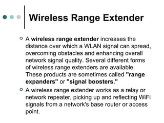 Wireless Range Extender
 A wireless range extender increases the
distance over which a WLAN signal can spread,
overcoming obstacles and enhancing overall
network signal quality. Several different forms
of wireless range extenders are available.
These products are sometimes called "range
expanders" or "signal boosters."
 A wireless range extender works as a relay or
network repeater, picking up and reflecting WiFi
signals from a network's base router or access
point.
 