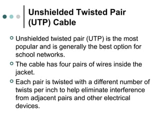 Unshielded Twisted Pair
(UTP) Cable
 Unshielded twisted pair (UTP) is the most
popular and is generally the best option for
school networks.
 The cable has four pairs of wires inside the
jacket.
 Each pair is twisted with a different number of
twists per inch to help eliminate interference
from adjacent pairs and other electrical
devices.
 