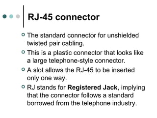 RJ-45 connector
 The standard connector for unshielded
twisted pair cabling.
 This is a plastic connector that looks like
a large telephone-style connector.
 A slot allows the RJ-45 to be inserted
only one way.
 RJ stands for Registered Jack, implying
that the connector follows a standard
borrowed from the telephone industry.
 