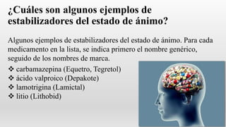 ¿Cuáles son algunos ejemplos de
estabilizadores del estado de ánimo?
Algunos ejemplos de estabilizadores del estado de ánimo. Para cada
medicamento en la lista, se indica primero el nombre genérico,
seguido de los nombres de marca.
 carbamazepina (Equetro, Tegretol)
 ácido valproico (Depakote)
 lamotrigina (Lamictal)
 litio (Lithobid)
 
