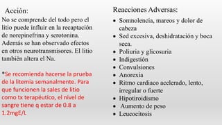  Somnolencia, mareos y dolor de
cabeza
 Sed excesiva, deshidratación y boca
seca.
 Poliuria y glicosuria
 Indigestión
 Convulsiones
 Anorexia
 Ritmo cardiaco acelerado, lento,
irregular o fuerte
 Hipotiroidismo
 Aumento de peso
 Leucocitosis
Reacciones Adversas:Acción:
No se comprende del todo pero el
litio puede influir en la recaptación
de norepinefrina y serotonina.
Además se han observado efectos
en otros neurotransmisores. El litio
también altera el Na.
*Se recomienda hacerse la prueba
de la litemia semanalmente. Para
que funcionen la sales de litio
como tx terapéutico, el nivel de
sangre tiene q estar de 0.8 a
1.2mgE/L
 