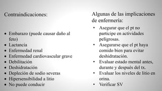  Embarazo (puede causar daño al
feto)
 Lactancia
 Enfermedad renal
 Enfermedad cardiovascular grave
 Debilitación
 Deshidratación
 Depleción de sodio severas
 Hipersensibilidad a litio
 No puede conducir
• Asegurar que el pt no
participe en actividades
peligrosas.
• Asegurarse que el pt haya
comido bien para evitar
deshidratación.
• Evaluar estado mental antes,
durante y después del tx.
• Evaluar los niveles de litio en
orina.
• Verificar SV
Contraindicaciones: Algunas de las implicaciones
de enfermería:
 