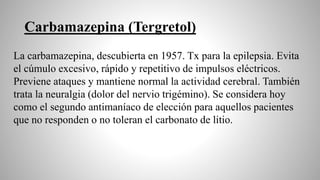 Carbamazepina (Tergretol)
La carbamazepina, descubierta en 1957. Tx para la epilepsia. Evita
el cúmulo excesivo, rápido y repetitivo de impulsos eléctricos.
Previene ataques y mantiene normal la actividad cerebral. También
trata la neuralgia (dolor del nervio trigémino). Se considera hoy
como el segundo antimaníaco de elección para aquellos pacientes
que no responden o no toleran el carbonato de litio.
 