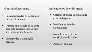 • Las embarazadas no deben usar
este medicamento.
• Durante la lactancia no se debe
usar este medicamento ya que
se elimina desde la leche.
• Enfermedad o disfunción
hepática
• Orientar al pt que que mastique
el rx no tragarlo
• No diluir en bebidas
carbonatadas
• No se le adm a pt con
restricciones de sodio
• Adm con comida
Contraindicaciones: Implicaciones de enfermería:
 