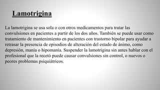 Lamotrigina
La lamotrigina se usa sola o con otros medicamentos para tratar las
convulsiones en pacientes a partir de los dos años. También se puede usar como
tratamiento de mantenimiento en pacientes con trastorno bipolar para ayudar a
retrasar la presencia de episodios de alteración del estado de ánimo, como
depresión, manía o hipomanía. Suspender la lamotrigina sin antes hablar con el
profesional que la recetó puede causar convulsiones sin control, o nuevos o
peores problemas psiquiátricos.
 