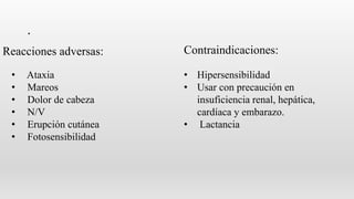 .
• Ataxia
• Mareos
• Dolor de cabeza
• N/V
• Erupción cutánea
• Fotosensibilidad
• Hipersensibilidad
• Usar con precaución en
insuficiencia renal, hepática,
cardíaca y embarazo.
• Lactancia
Reacciones adversas: Contraindicaciones:
 