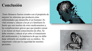 Conclusión
Estos fármacos fueron creados con el propósito de
mejorar los síntomas que producen estas
enfermedades que desarrolla el ser humano. Es
vital orientar y educar a los pt y/o familiares lo
fuerte que son muchos de estos medicamentos y
las complicaciones graves que que pueden causar
si no tienen un buen conocimiento de ellos. Se
debe orientar y educar al pt sobre el tratamiento
del medicamento y la imprtancia de que no debe
dejar utilizarlo sin cosultar con su médico. Es
importante velar por la seguridad de nuestros
pacientes.
 