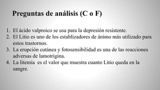 Preguntas de análisis (C o F)
1. El ácido valproico se usa para la depresión resistente.
2. El Litio es uno de los establizadores de ánimo más utilizado para
estos trastornos.
3. La erupción cutánea y fotosensibilidad es una de las reacciones
adversas de lamotrigina.
4. La litemia es el valor que muestra cuanto Litio queda en la
sangre.
 