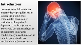 Introducción
Los trastornos del humor son
enfermedades psiquiátricas en
las que las alteraciones
emocionales consisten en
períodos prolongados de
depresión o euforia (manía)
excesivos. Los antimaníacos se
utilizan para tratar estas
condiciones y a continuación se
estarán presentando los
medicamentos junto sus usos.
 
