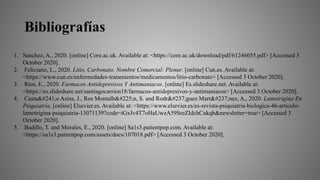 Bibliografías
1. Sanchez, A., 2020. [online] Core.ac.uk. Available at: <https://core.ac.uk/download/pdf/61246055.pdf> [Accessed 3
October 2020].
2. Feliciano, L., 2020. Litio, Carbonato. Nombre Comercial: Plenur. [online] Cun.es. Available at:
<https://www.cun.es/enfermedades-tratamientos/medicamentos/litio-carbonato> [Accessed 3 October 2020].
3. Rios, E., 2020. Farmacos Antidepresivos Y Antimaniacos. [online] Es.slideshare.net. Available at:
<https://es.slideshare.net/santiagocarrion18/farmacos-antidepresivos-y-antimaniacos> [Accessed 3 October 2020].
4. Castaño Asins, J., Ros Montalbán, S. and Rodríguez Martínez, A., 2020. Lamotrigina En
Psiquiatría. [online] Elsevier.es. Available at: <https://www.elsevier.es/es-revista-psiquiatria-biologica-46-articulo-
lamotrigina-psiquiatria-13071139?code=iGxJv4T7oHaUwzA59SreZIdchCukqb&newsletter=true> [Accessed 3
October 2020].
5. Badillo, T. and Morales, E., 2020. [online] Sa1s3.patientpop.com. Available at:
<https://sa1s3.patientpop.com/assets/docs/107018.pdf> [Accessed 3 October 2020].
 