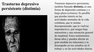 Trastorno depresivo
persistente (distimia)
Trastorno depresivo persistente,
también llamado distimia, es una
forma de depresión continua y a
largo plazo (crónica). Es posible
que pierdas interés en las
actividades normales de la vida
cotidiana, que te sientas
desesperanzado, que te vuelvas
improductivo, que tengas baja
autoestima y una sensación general
de ineptitud. Estos sentimientos
duran años y pueden afectar en
gran medida tus relaciones y tu
desempeño en tus estudios en el
trabajo y en las actividades diarias.
 