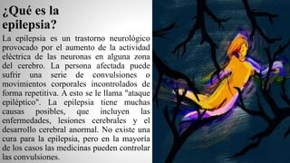 ¿Qué es la
epilepsia?
La epilepsia es un trastorno neurológico
provocado por el aumento de la actividad
eléctrica de las neuronas en alguna zona
del cerebro. La persona afectada puede
sufrir una serie de convulsiones o
movimientos corporales incontrolados de
forma repetitiva. A esto se le llama "ataque
epiléptico". La epilepsia tiene muchas
causas posibles, que incluyen las
enfermedades, lesiones cerebrales y el
desarrollo cerebral anormal. No existe una
cura para la epilepsia, pero en la mayoría
de los casos las medicinas pueden controlar
las convulsiones.
 
