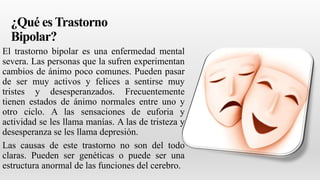¿Qué es Trastorno
Bipolar?
El trastorno bipolar es una enfermedad mental
severa. Las personas que la sufren experimentan
cambios de ánimo poco comunes. Pueden pasar
de ser muy activos y felices a sentirse muy
tristes y desesperanzados. Frecuentemente
tienen estados de ánimo normales entre uno y
otro ciclo. A las sensaciones de euforia y
actividad se les llama manías. A las de tristeza y
desesperanza se les llama depresión.
Las causas de este trastorno no son del todo
claras. Pueden ser genéticas o puede ser una
estructura anormal de las funciones del cerebro.
 