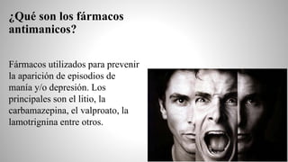 ¿Qué son los fármacos
antimanicos?
Fármacos utilizados para prevenir
la aparición de episodios de
manía y/o depresión. Los
principales son el litio, la
carbamazepina, el valproato, la
lamotrignina entre otros.
 