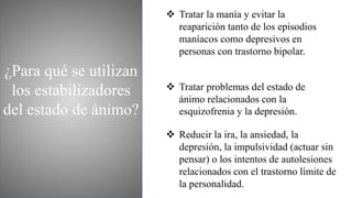 ¿Para qué se utilizan
los estabilizadores
del estado de ánimo?
 Tratar la manía y evitar la
reaparición tanto de los episodios
maníacos como depresivos en
personas con trastorno bipolar.
 Tratar problemas del estado de
ánimo relacionados con la
esquizofrenia y la depresión.
 Reducir la ira, la ansiedad, la
depresión, la impulsividad (actuar sin
pensar) o los intentos de autolesiones
relacionados con el trastorno límite de
la personalidad.
 
