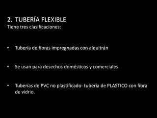 2. TUBERÍA FLEXIBLE
Tiene tres clasificaciones:



•   Tubería de fibras impregnadas con alquitrán


•   Se usan para desechos domésticos y comerciales


•   Tuberías de PVC no plastificado- tubería de PLASTICO con fibra
    de vidrio.
 