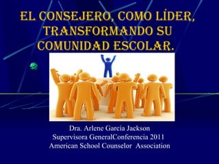 El Consejero, como líder, transformando su comunidad escolar.  Dra. Arlene García Jackson Supervisora GeneralConferencia 2011  American School Counselor  Association 