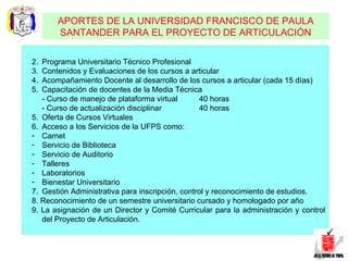 Programa Universitario Técnico Profesional Contenidos y Evaluaciones de los cursos a articular Acompañamiento Docente al desarrollo de los cursos a articular (cada 15 días) Capacitación de docentes de la Media Técnica - Curso de manejo de plataforma virtual 40 horas - Curso de actualización disciplinar 40 horas 5. Oferta de Cursos Virtuales 6. Acceso a los Servicios de la UFPS como: Carnet Servicio de Biblioteca Servicio de Auditorio Talleres Laboratorios Bienestar Universitario 7. Gestión Administrativa para inscripción, control y reconocimiento de estudios. 8. Reconocimiento de un semestre universitario cursado y homologado por año 9. La asignación de un Director y Comité Curricular para la administración y control del Proyecto de Articulación. APORTES DE LA UNIVERSIDAD FRANCISCO DE PAULA SANTANDER PARA EL PROYECTO DE ARTICULACIÓN 
