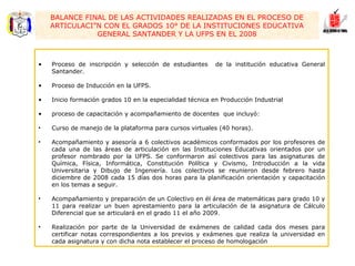 Proceso de inscripción y selección de estudiantes  de la institución educativa General Santander. Proceso de Inducción en la UFPS. Inicio formación grados 10 en la especialidad técnica en Producción Industrial proceso de capacitación y acompañamiento de docentes  que incluyó: Curso de manejo de la plataforma para cursos virtuales (40 horas). Acompañamiento y asesoría a 6 colectivos académicos conformados por los profesores de cada una de las áreas de articulación en las Instituciones Educativas orientados por un profesor nombrado por la UFPS. Se conformaron así colectivos para las asignaturas de Química, Física, Informática, Constitución Política y Civismo, Introducción a la vida Universitaria y Dibujo de Ingeniería. Los colectivos se reunieron desde febrero hasta diciembre de 2008 cada 15 días dos horas para la planificación orientación y capacitación en los temas a seguir. Acompañamiento y preparación de un Colectivo en él área de matemáticas para grado 10 y 11 para realizar un buen aprestamiento para la articulación de la asignatura de Cálculo Diferencial que se articulará en el grado 11 el año 2009. Realización por parte de la Universidad de exámenes de calidad cada dos meses para certificar notas correspondientes a los previos y exámenes que realiza la universidad en cada asignatura y con dicha nota establecer el proceso de homologación BALANCE FINAL DE LAS ACTIVIDADES REALIZADAS EN EL PROCESO DE ARTICULACIÓN CON EL GRADOS 10° DE LA INSTITUCIONES EDUCATIVA GENERAL SANTANDER Y LA UFPS EN EL 2008 