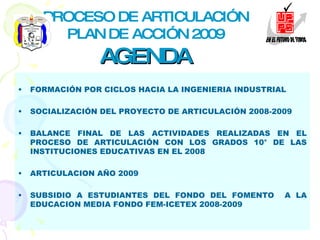 PROCESO DE ARTICULACIÓN PLAN DE ACCIÓN 2009 AGENDA FORMACIÓN POR CICLOS HACIA LA INGENIERIA INDUSTRIAL SOCIALIZACIÓN DEL PROYECTO DE ARTICULACIÓN 2008-2009 BALANCE FINAL DE LAS ACTIVIDADES REALIZADAS EN EL PROCESO DE ARTICULACIÓN CON LOS GRADOS 10° DE LAS INSTITUCIONES EDUCATIVAS EN EL 2008 ARTICULACION AÑO 2009 SUBSIDIO A ESTUDIANTES DEL FONDO DEL FOMENTO  A LA EDUCACION MEDIA FONDO FEM-ICETEX 2008-2009 