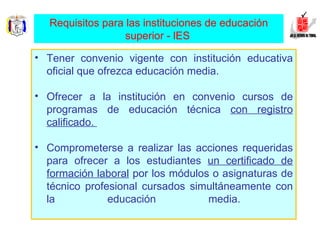 Tener convenio vigente con institución educativa oficial que ofrezca educación media.  Ofrecer a la institución en convenio cursos de programas de educación técnica  con registro calificado.  Comprometerse a realizar las acciones requeridas para ofrecer a los estudiantes  un certificado de formación laboral  por los módulos o asignaturas de técnico profesional cursados simultáneamente con la educación media.  Requisitos para las instituciones de educación superior - lES   