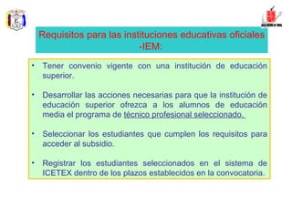 Tener convenio vigente con una institución de educación superior.  Desarrollar las acciones necesarias para que la institución de educación superior ofrezca a los alumnos de educación media el programa de  técnico profesional seleccionado.  Seleccionar los estudiantes que cumplen los requisitos para acceder al subsidio.  Registrar los estudiantes seleccionados en el sistema de ICETEX dentro de los plazos establecidos en la convocatoria.  Requisitos para las instituciones educativas oficiales -IEM:   