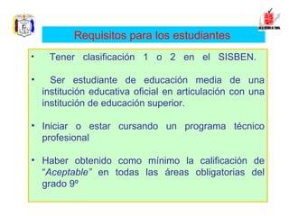 Tener clasificación 1 o 2 en el SISBEN.  Ser estudiante de educación media de una institución educativa oficial en articulación con una institución de educación superior.  Iniciar o estar cursando un programa técnico profesional  Haber obtenido como mínimo la calificación de “ Aceptable”  en todas las áreas obligatorias del grado 9º   Requisitos para los estudiantes   