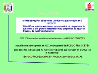 CONCLUSIONES Somos los mejores  de las cuatro Instituciones que participan en el proyecto:  El 86.19% de nuestros estudiantes aprobaron de 4 - 6  Asignaturas, lo cual indica el alto grado de responsabilidad y compromiso del equipo de trabajo y de  nuestros estudiantes. El 86.2 % de nuestros estudiantes estan becados por el  FONDO FEM-ICTEX Actualmente participamos en la II convocatoria del  FONDO FEM-ICETEX  para solicitar la beca a los 40 nuevos estudiantes que ingresen en el 2009   en la modalidad:  TECNICO PROFECIONAL EN PRODUCCION INDUSTRIAL 