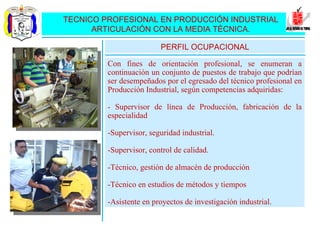 TECNICO PROFESIONAL EN PRODUCCIÓN INDUSTRIAL ARTICULACIÓN CON LA MEDIA TÉCNICA. Con fines de orientación profesional, se enumeran a continuación un conjunto de puestos de trabajo que podrían ser desempeñados por el egresado del técnico profesional en Producción Industrial, según competencias adquiridas: - Supervisor de línea de Producción, fabricación de la especialidad -Supervisor, seguridad industrial. -Supervisor, control de calidad. -Técnico, gestión de almacén de producción -Técnico en estudios de métodos y tiempos -Asistente en proyectos de investigación industrial. PERFIL OCUPACIONAL 