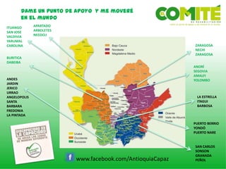 Dame un punto de apoyo y me moveré
en el mundo
www.facebook.com/AntioquiaCapaz
SAN CARLOS
SONSON
GRANADA
PEÑOL
ANDES
JARDIN
JERICO
URRAO
ANGELOPOLIS
SANTA
BARBARA
FREDONIA
LA PINTADA
APARTADO
ARBOLETES
NECOCLI
PUERTO BERRIO
YONDÓ
PUERTO NARE
ITUANGO
SAN JOSE
VALDIVIA
YARUMAL
CAROLINA
BURITICA
DABEIBA
ZARAGOSA
NECHI
ZARAGOSA
ANORÍ
SEGOVIA
AMALFI
YOLOMBO
LA ESTRELLA
ITAGUI
BARBOSA
 