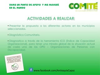 Dame un punto de apoyo y me moveré
en el mundo
www.facebook.com/AntioquiaCapaz
• Presentar la propuesta a los diferentes actores en los municipios
seleccionados.
• Diagnóstico Comunitario.
• Diagnostico a través de la herramienta ICO (Índice de Capacidad
Organizacional), para tener una mirada global de la situación actual
de cada una de las OPD – Organizaciones de Personas con
Discapacidad.
 